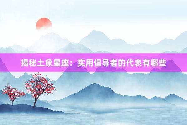 揭秘土象星座：实用倡导者的代表有哪些